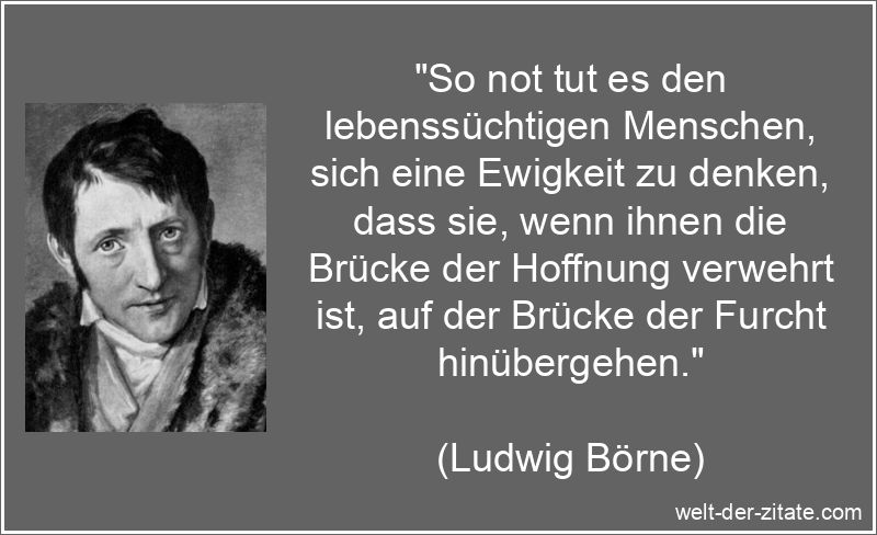 „So not tut es den lebenssüchtigen Menschen, sich eine Ewigkeit zu denken, dass sie, wenn ihnen die Brücke der Hoffnung verwehrt ist, auf der Brücke der Furcht hinübergehen.“ Ludwig Börne Zitat Hoffnung: So not tut es den lebenssüchtigen