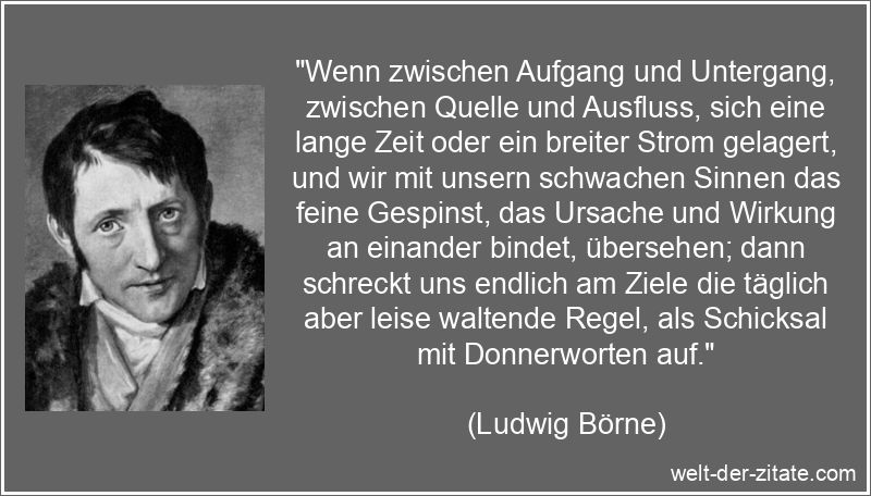 „Wenn zwischen Aufgang und Untergang, zwischen Quelle und Ausfluss, sich eine lange Zeit oder ein breiter Strom gelagert, und wir mit unsern schwachen Sinnen das feine Gespinst, das Ursache und Wirkung an einander bindet, übersehen; dann schreckt uns endlich am Ziele die täglich aber leise waltende Regel, als Schicksal mit Donnerworten auf.“ Ludwig Börne Zitat Schicksal: Wenn zwischen Aufgang und Untergang,