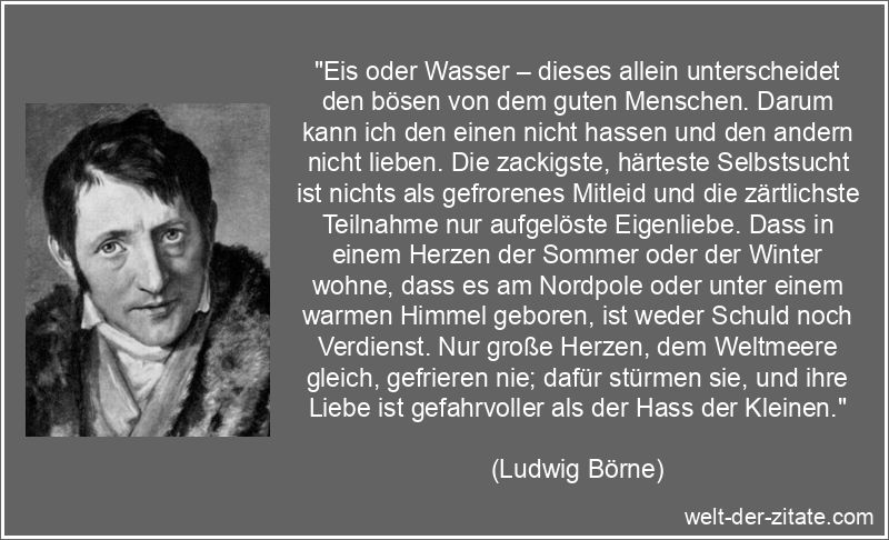 „Eis oder Wasser – dieses allein unterscheidet den bösen von dem guten Menschen. Darum kann ich den einen nicht hassen und den andern nicht lieben. Die zackigste, härteste Selbstsucht ist nichts als gefrorenes Mitleid und die zärtlichste Teilnahme nur aufgelöste Eigenliebe. Dass in einem Herzen der Sommer oder der Winter wohne, dass es am Nordpole oder unter einem warmen Himmel geboren, ist weder Schuld noch Verdienst. Nur große Herzen, dem Weltmeere gleich, gefrieren nie; dafür stürmen sie, und ihre Liebe ist gefahrvoller als der Hass der Kleinen.“ Ludwig Börne Zitat Selbstsucht: Eis oder Wasser – dieses allein