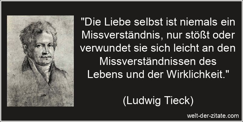 „Die Liebe selbst ist niemals ein Missverständnis, nur stößt oder verwundet sie sich leicht an den Missverständnissen des Lebens und der Wirklichkeit.“ Ludwig Tieck Zitat Missverständnis: Die Liebe selbst ist niemals ein