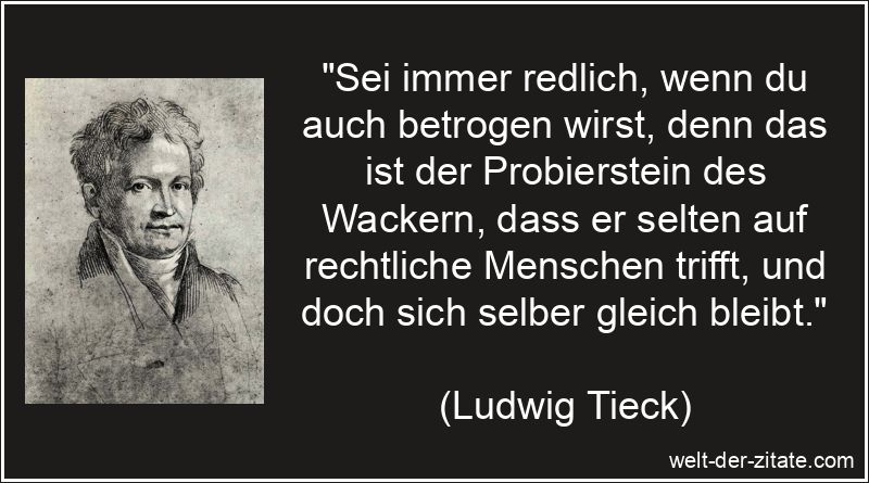 „Sei immer redlich, wenn du auch betrogen wirst, denn das ist der Probierstein des Wackern, dass er selten auf rechtliche Menschen trifft, und doch sich selber gleich bleibt.“ Ludwig Tieck Zitat Rechtschaffenheit: Sei immer redlich, wenn du auch