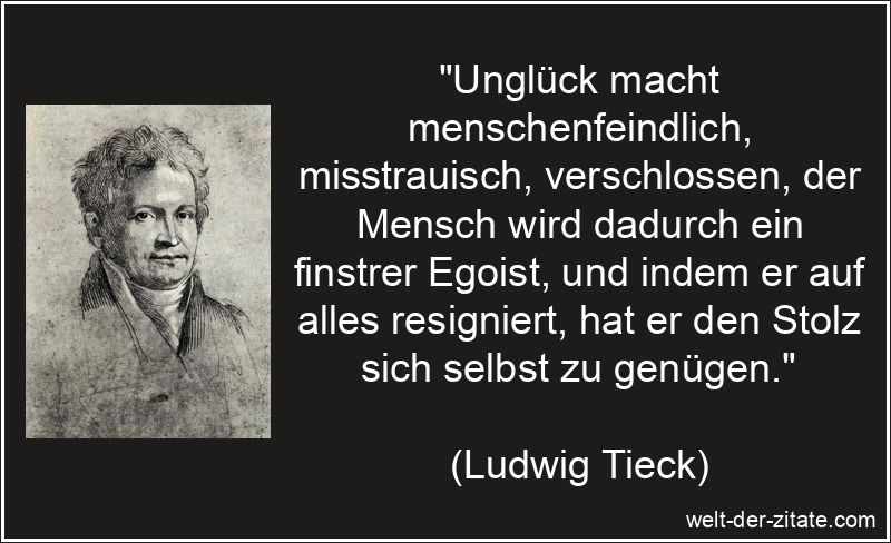 „Unglück macht menschenfeindlich, misstrauisch, verschlossen, der Mensch wird dadurch ein finstrer Egoist, und indem er auf alles resigniert, hat er den Stolz sich selbst zu genügen.“ Ludwig Tieck Zitat Unglück: Unglück macht menschenfeindlich,