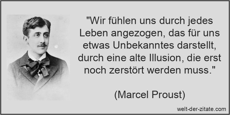„Wir fühlen uns durch jedes Leben angezogen, das für uns etwas Unbekanntes darstellt, durch eine alte Illusion, die erst noch zerstört werden muss.“ Marcel Proust Zitat Illusion: Wir fühlen uns durch jedes Leben