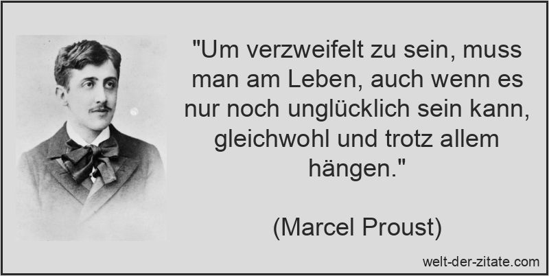 „Um verzweifelt zu sein, muss man am Leben, auch wenn es nur noch unglücklich sein kann, gleichwohl und trotz allem hängen.“ Marcel Proust Zitat Verzweiflung: Um verzweifelt zu sein, muss man am
