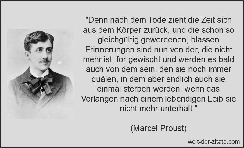 „Denn nach dem Tode zieht die Zeit sich aus dem Körper zurück, und die schon so gleichgültig gewordenen, blassen Erinnerungen sind nun von der, die nicht mehr ist, fortgewischt und werden es bald auch von dem sein, den sie noch immer quälen, in dem aber endlich auch sie einmal sterben werden, wenn das Verlangen nach einem lebendigen Leib sie nicht mehr unterhält.“ Marcel Proust Zitat Zeit: Denn nach dem Tode zieht die Zeit sich aus