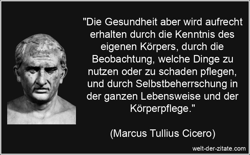 „Die Gesundheit aber wird aufrecht erhalten durch die Kenntnis des eigenen Körpers, durch die Beobachtung, welche Dinge zu nutzen oder zu schaden pflegen, und durch Selbstbeherrschung in der ganzen Lebensweise und der Körperpflege.“ Marcus Tullius Cicero Zitat Gesundheit: Die Gesundheit aber wird