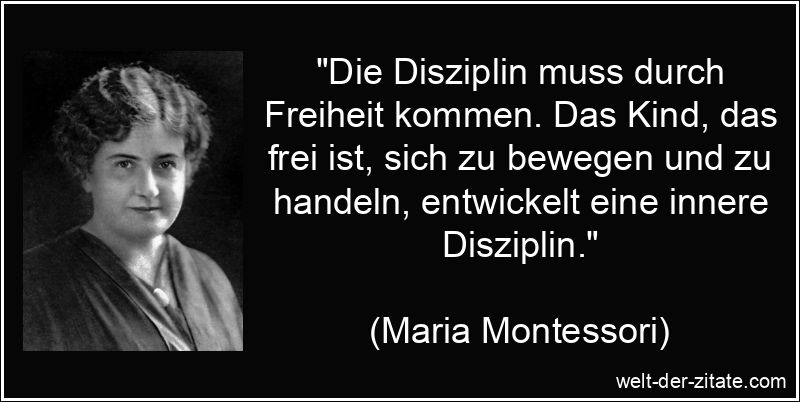 „Die Disziplin muss durch Freiheit kommen. Das Kind, das frei ist, sich zu bewegen und zu handeln, entwickelt eine innere Disziplin.“ Maria Montessori Zitat Disziplin: Die Disziplin muss durch Freiheit