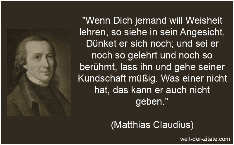 „Wenn Dich jemand will Weisheit lehren, so siehe in sein Angesicht. Dünket er sich noch; und sei er noch so gelehrt und noch so berühmt, lass ihn und gehe seiner Kundschaft müßig. Was einer nicht hat, das kann er auch nicht geben.“ Matthias Claudius Zitat Weisheit: Wenn Dich jemand will Weisheit