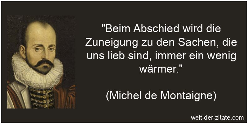 „Beim Abschied wird die Zuneigung zu den Sachen, die uns lieb sind, immer ein wenig wärmer.“ Michel de Montaigne Zitat Abschied: Beim Abschied wird die Zuneigung