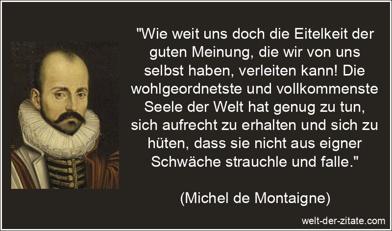 „Wie weit uns doch die Eitelkeit der guten Meinung, die wir von uns selbst haben, verleiten kann! Die wohlgeordnetste und vollkommenste Seele der Welt hat genug zu tun, sich aufrecht zu erhalten und sich zu hüten, dass sie nicht aus eigner Schwäche strauchle und falle.“ Michel de Montaigne Zitat Eitelkeit: Wie weit uns doch die Eitelkeit