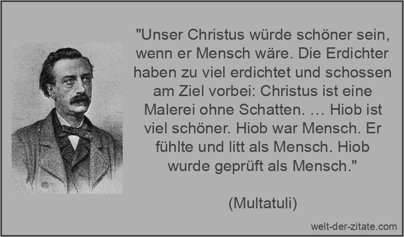 „Unser Christus würde schöner sein, wenn er Mensch wäre. Die Erdichter haben zu viel erdichtet und schossen am Ziel vorbei: Christus ist eine Malerei ohne Schatten. … Hiob ist viel schöner. Hiob war Mensch. Er fühlte und litt als Mensch. Hiob wurde geprüft als Mensch.“ Multatuli Zitat Jesus Christus: Unser Christus würde schöner sein,