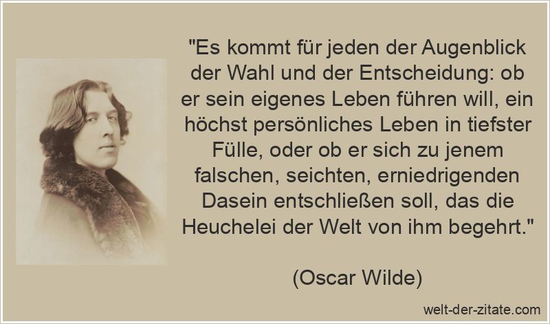 „Es kommt für jeden der Augenblick der Wahl und der Entscheidung: ob er sein eigenes Leben führen will, ein höchst persönliches Leben in tiefster Fülle, oder ob er sich zu jenem falschen, seichten, erniedrigenden Dasein entschließen soll, das die Heuchelei der Welt von ihm begehrt.“ Oscar Wilde Zitat Entscheidung: Es kommt für jeden der Augenblick