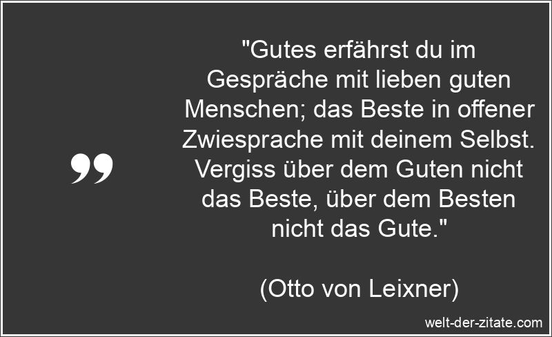 „Gutes erfährst du im Gespräche mit lieben guten Menschen; das Beste in offener Zwiesprache mit deinem Selbst. Vergiss über dem Guten nicht das Beste, über dem Besten nicht das Gute.“ Otto von Leixner Zitat Gutes: Gutes erfährst du im Gespräche mit