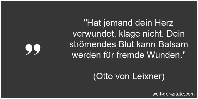 „Hat jemand dein Herz verwundet, klage nicht. Dein strömendes Blut kann Balsam werden für fremde Wunden.“ Otto von Leixner Zitat Herzschmerz: Hat jemand dein Herz verwundet,