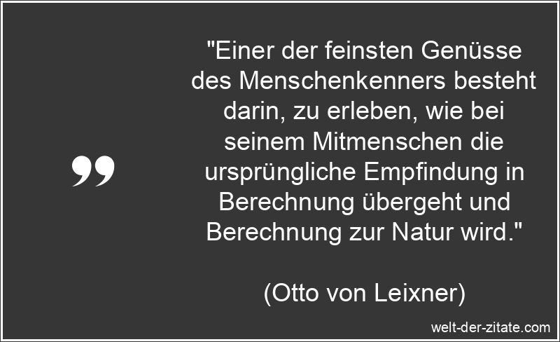 „Einer der feinsten Genüsse des Menschenkenners besteht darin, zu erleben, wie bei seinem Mitmenschen die ursprüngliche Empfindung in Berechnung übergeht und Berechnung zur Natur wird.“ Otto von Leixner Zitat Menschenkenntnis: Einer der feinsten Genüsse