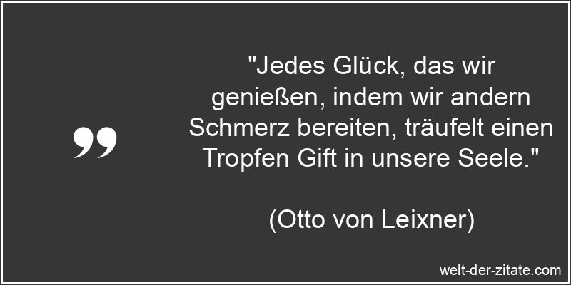 „Jedes Glück, das wir genießen, indem wir andern Schmerz bereiten, träufelt einen Tropfen Gift in unsere Seele.“ Otto von Leixner Zitat Schmerz: Jedes Glück, das wir genießen,