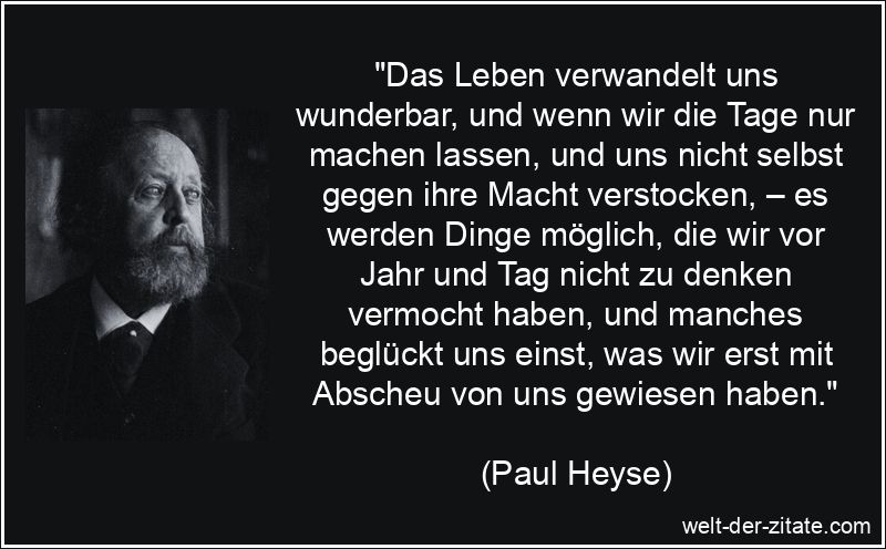 „Das Leben verwandelt uns wunderbar, und wenn wir die Tage nur machen lassen, und uns nicht selbst gegen ihre Macht verstocken, – es werden Dinge möglich, die wir vor Jahr und Tag nicht zu denken vermocht haben, und manches beglückt uns einst, was wir erst mit Abscheu von uns gewiesen haben.“ Paul Heyse Zitat das Leben: Das Leben verwandelt uns wunderbar, und