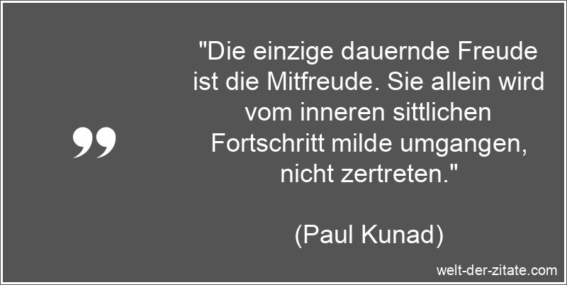 „Die einzige dauernde Freude ist die Mitfreude. Sie allein wird vom inneren sittlichen Fortschritt milde umgangen, nicht zertreten.“ Paul Kunad Zitat Freude: Die einzige dauernde Freude ist die