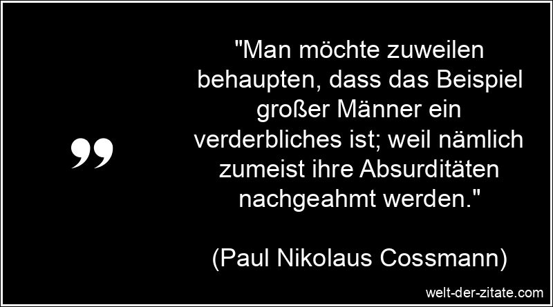 „Man möchte zuweilen behaupten, dass das Beispiel großer Männer ein verderbliches ist; weil nämlich zumeist ihre Absurditäten nachgeahmt werden.“ Paul Nikolaus Cossmann Zitat Beispiel: Man möchte zuweilen