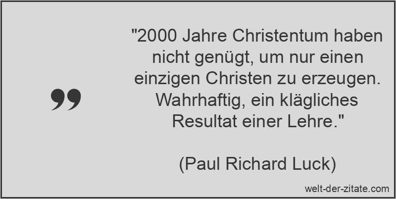 „2000 Jahre Christentum haben nicht genügt, um nur einen einzigen Christen zu erzeugen. Wahrhaftig, ein klägliches Resultat einer Lehre.“ Paul Richard Luck Zitat Christentum & Christus: 2000 Jahre