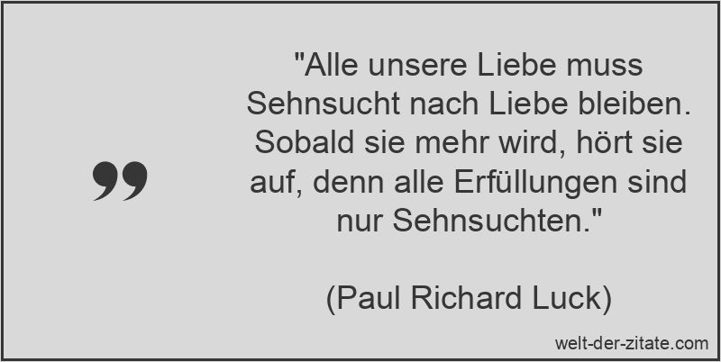 „Alle unsere Liebe muss Sehnsucht nach Liebe bleiben. Sobald sie mehr wird, hört sie auf, denn alle Erfüllungen sind nur Sehnsuchten.“ Paul Richard Luck Zitat Liebe, Sehnsucht: Alle unsere Liebe muss