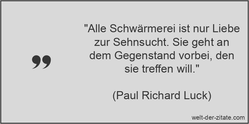 „Alle Schwärmerei ist nur Liebe zur Sehnsucht. Sie geht an dem Gegenstand vorbei, den sie treffen will.“ Paul Richard Luck Zitat Sehnsucht: Alle Schwärmerei ist nur Liebe