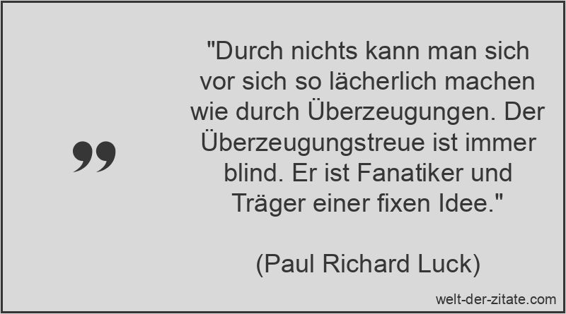 „Durch nichts kann man sich vor sich so lächerlich machen wie durch Überzeugungen. Der Überzeugungstreue ist immer blind. Er ist Fanatiker und Träger einer fixen Idee.“ Paul Richard Luck Zitat Überzeugung: Durch nichts kann man sich vor