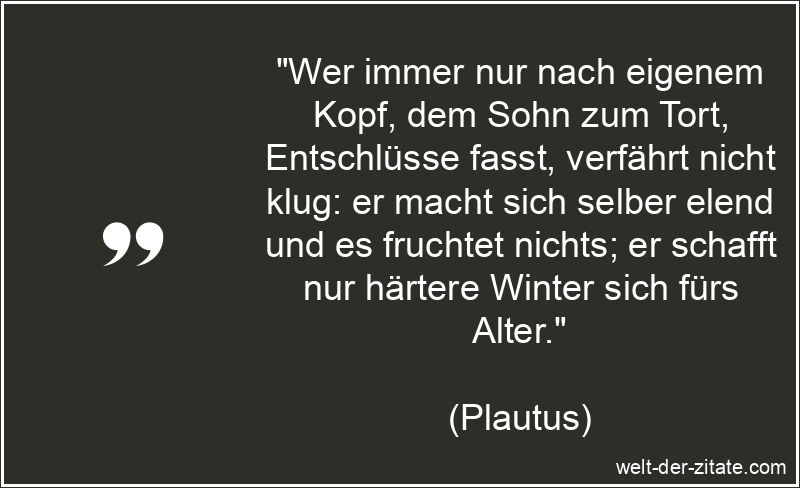 „Wer immer nur nach eigenem Kopf, dem Sohn zum Tort, Entschlüsse fasst, verfährt nicht klug: er macht sich selber elend und es fruchtet nichts; er schafft nur härtere Winter sich fürs Alter.“ Plautus Zitat Entschlüsse: Wer immer nur nach eigenem Kopf, dem Sohn