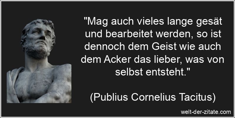 „Mag auch vieles lange gesät und bearbeitet werden, so ist dennoch dem Geist wie auch dem Acker das lieber, was von selbst entsteht.“ Publius Cornelius Tacitus Zitat Entstehung: Mag auch vieles lange