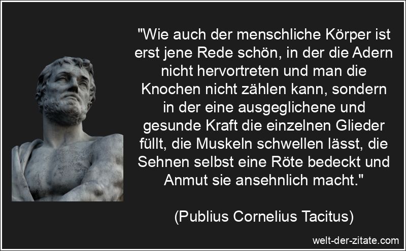 „Wie auch der menschliche Körper ist erst jene Rede schön, in der die Adern nicht hervortreten und man die Knochen nicht zählen kann, sondern in der eine ausgeglichene und gesunde Kraft die einzelnen Glieder füllt, die Muskeln schwellen lässt, die Sehnen selbst eine Röte bedeckt und Anmut sie ansehnlich macht.“ Publius Cornelius Tacitus Zitat Reden: Wie auch der menschliche