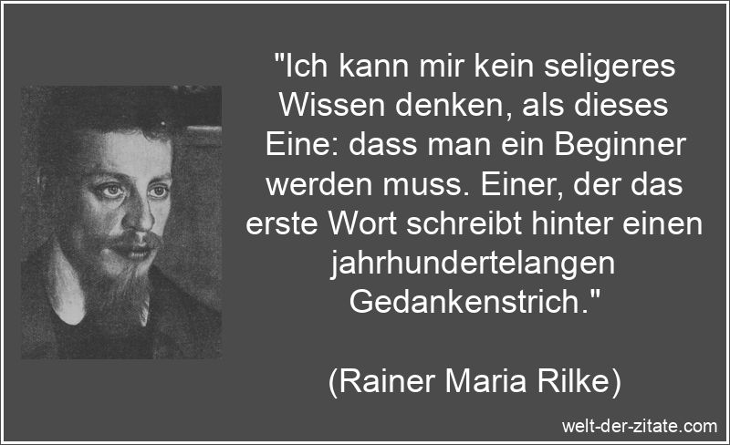 „Ich kann mir kein seligeres Wissen denken, als dieses Eine: dass man ein Beginner werden muss. Einer, der das erste Wort schreibt hinter einen jahrhundertelangen Gedankenstrich.“ Rainer Maria Rilke Zitat Anfang: Ich kann mir kein seligeres Wissen