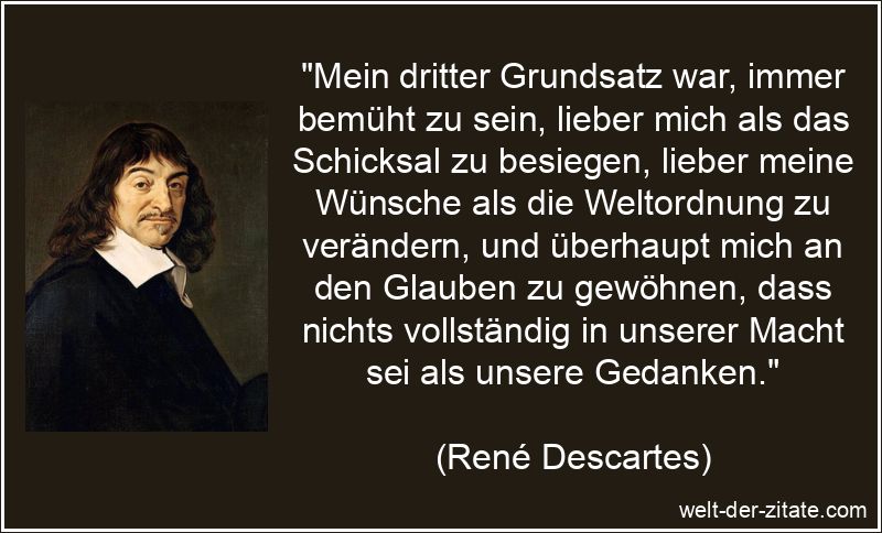 „Mein dritter Grundsatz war, immer bemüht zu sein, lieber mich als das Schicksal zu besiegen, lieber meine Wünsche als die Weltordnung zu verändern, und überhaupt mich an den Glauben zu gewöhnen, dass nichts vollständig in unserer Macht sei als unsere Gedanken.“ René Descartes Zitat Selbstverwirklichung: Mein dritter Grundsatz