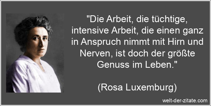 „Die Arbeit, die tüchtige, intensive Arbeit, die einen ganz in Anspruch nimmt mit Hirn und Nerven, ist doch der größte Genuss im Leben.“ Rosa Luxemburg Zitat Arbeit: Die Arbeit, die tüchtige, intensive