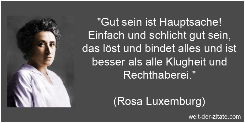 „Gut sein ist Hauptsache! Einfach und schlicht gut sein, das löst und bindet alles und ist besser als alle Klugheit und Rechthaberei.“ Rosa Luxemburg Zitat Gut sein: Gut sein ist Hauptsache! Einfach und