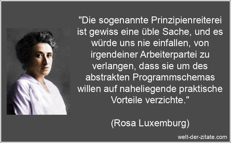 „Die sogenannte Prinzipienreiterei ist gewiss eine üble Sache, und es würde uns nie einfallen, von irgendeiner Arbeiterpartei zu verlangen, dass sie um des abstrakten Programmschemas willen auf naheliegende praktische Vorteile verzichte.“ Rosa Luxemburg Zitat Prinzipien: Die sogenannte Prinzipienreiterei