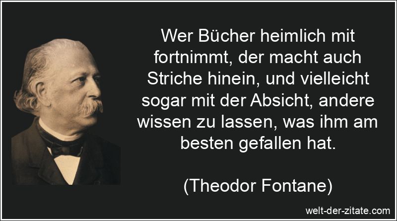 Wer Bücher heimlich mit fortnimmt, der macht auch Striche hinein, und vielleicht sogar mit der Absicht, andere wissen zu lassen, was ihm am besten gefallen hat. Theodor Fontane Zitat Bücher: Wer Bücher heimlich mit fortnimmt,