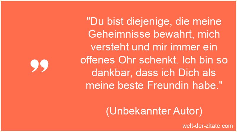 „Du bist diejenige, die meine Geheimnisse bewahrt, mich versteht und mir immer ein offenes Ohr schenkt. Ich bin so dankbar, dass ich Dich als meine beste Freundin habe.“ Schöner Beste Freundin Spruch - Du bist diejenige, die meine