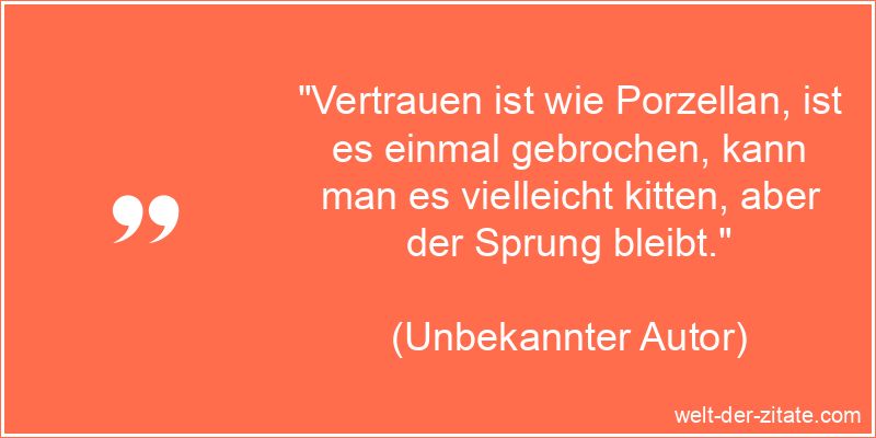 „Vertrauen ist wie Porzellan, ist es einmal gebrochen, kann man es vielleicht kitten, aber der Sprung bleibt.“ Unbekannter Autor Zitat Vertrauen: Vertrauen ist wie Porzellan, ist