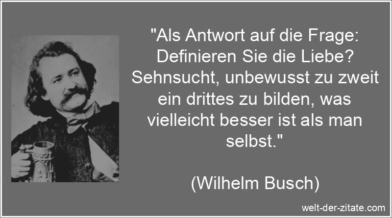 „Als Antwort auf die Frage: Definieren Sie die Liebe? Sehnsucht, unbewusst zu zweit ein drittes zu bilden, was vielleicht besser ist als man selbst.“ Wilhelm Busch Zitat Liebe: Als Antwort auf die Frage: Definieren Sie