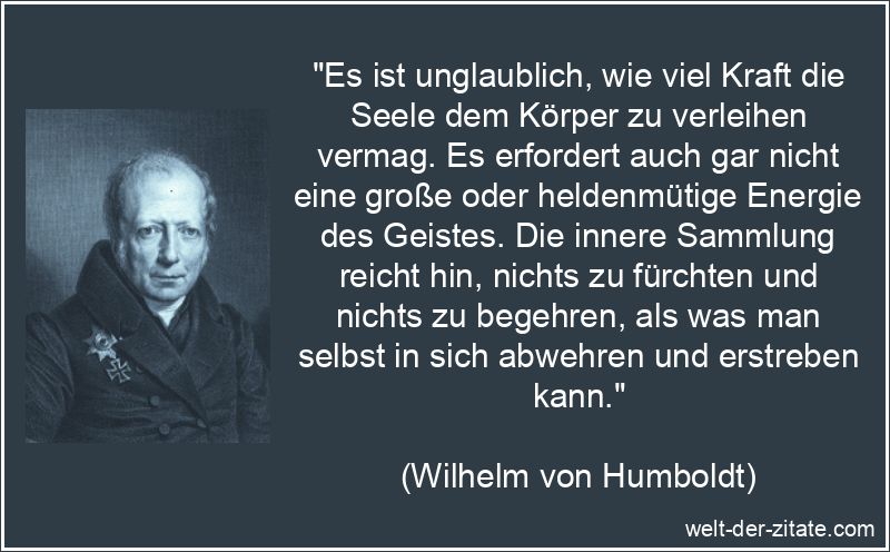 „Es ist unglaublich, wie viel Kraft die Seele dem Körper zu verleihen vermag. Es erfordert auch gar nicht eine große oder heldenmütige Energie des Geistes. Die innere Sammlung reicht hin, nichts zu fürchten und nichts zu begehren, als was man selbst in sich abwehren und erstreben kann.“ Wilhelm von Humboldt Zitat Seele: Es ist unglaublich, wie viel Kraft