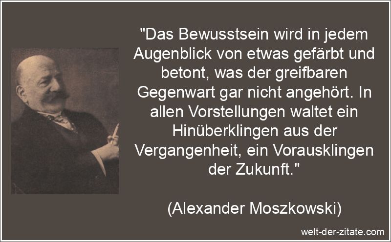 „Das Bewusstsein wird in jedem Augenblick von etwas gefärbt und betont, was der greifbaren Gegenwart gar nicht angehört. In allen Vorstellungen waltet ein Hinüberklingen aus der Vergangenheit, ein Vorausklingen der Zukunft.“ Alexander Moszkowski Zitat Bewusstsein: Das Bewusstsein wird in jedem