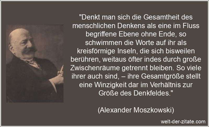 „Denkt man sich die Gesamtheit des menschlichen Denkens als eine im Fluss begriffene Ebene ohne Ende, so schwimmen die Worte auf ihr als kreisförmige Inseln, die sich bisweilen berühren, weitaus öfter indes durch große Zwischenräume getrennt bleiben. So viele ihrer auch sind, – ihre Gesamtgröße stellt eine Winzigkeit dar im Verhältnis zur Größe des Denkfeldes.“ Alexander Moszkowski Zitat Denken: Denkt man sich die Gesamtheit des
