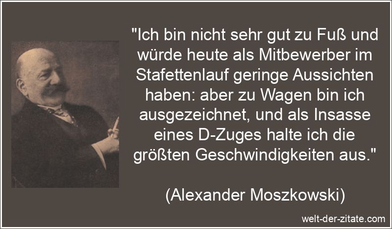 „Ich bin nicht sehr gut zu Fuß und würde heute als Mitbewerber im Stafettenlauf geringe Aussichten haben: aber zu Wagen bin ich ausgezeichnet, und als Insasse eines D-Zuges halte ich die größten Geschwindigkeiten aus.“ Alexander Moszkowski Zitat Geschwindigkeit: Ich bin nicht sehr gut zu