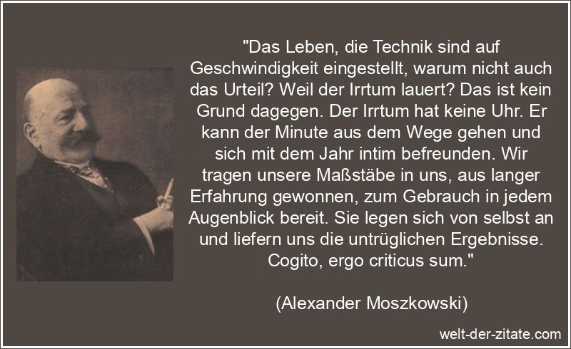 „Das Leben, die Technik sind auf Geschwindigkeit eingestellt, warum nicht auch das Urteil? Weil der Irrtum lauert? Das ist kein Grund dagegen. Der Irrtum hat keine Uhr. Er kann der Minute aus dem Wege gehen und sich mit dem Jahr intim befreunden. Wir tragen unsere Maßstäbe in uns, aus langer Erfahrung gewonnen, zum Gebrauch in jedem Augenblick bereit. Sie legen sich von selbst an und liefern uns die untrüglichen Ergebnisse. Cogito, ergo criticus sum.“ Alexander Moszkowski Zitat Irrtum: Das Leben, die Technik sind auf