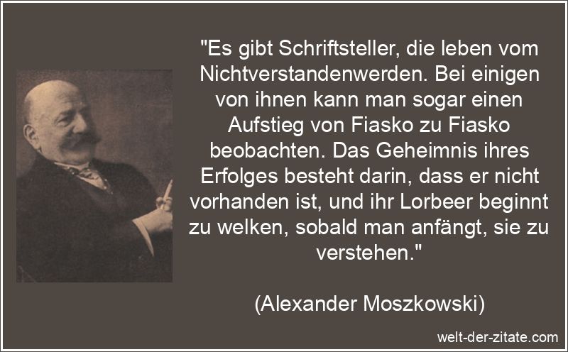 „Es gibt Schriftsteller, die leben vom Nichtverstandenwerden. Bei einigen von ihnen kann man sogar einen Aufstieg von Fiasko zu Fiasko beobachten. Das Geheimnis ihres Erfolges besteht darin, dass er nicht vorhanden ist, und ihr Lorbeer beginnt zu welken, sobald man anfängt, sie zu verstehen.“ Alexander Moszkowski Zitat Schriftsteller: Es gibt Schriftsteller,