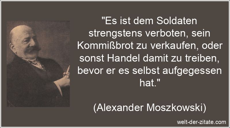 „Es ist dem Soldaten strengstens verboten, sein Kommißbrot zu verkaufen, oder sonst Handel damit zu treiben, bevor er es selbst aufgegessen hat.“ Alexander Moszkowski Zitat Soldat: Es ist dem Soldaten strengstens