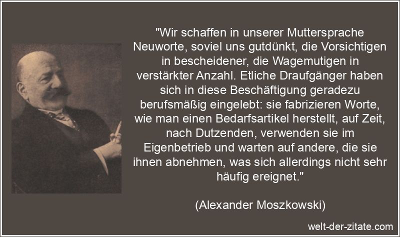 „Wir schaffen in unserer Muttersprache Neuworte, soviel uns gutdünkt, die Vorsichtigen in bescheidener, die Wagemutigen in verstärkter Anzahl. Etliche Draufgänger haben sich in diese Beschäftigung geradezu berufsmäßig eingelebt: sie fabrizieren Worte, wie man einen Bedarfsartikel herstellt, auf Zeit, nach Dutzenden, verwenden sie im Eigenbetrieb und warten auf andere, die sie ihnen abnehmen, was sich allerdings nicht sehr häufig ereignet.“ Alexander Moszkowski Zitat Sprachen: Wir schaffen in unserer