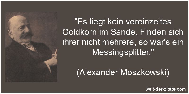 „Es liegt kein vereinzeltes Goldkorn im Sande. Finden sich ihrer nicht mehrere, so war’s ein Messingsplitter.“ Alexander Moszkowski Zitat Wertvoll: Es liegt kein vereinzeltes