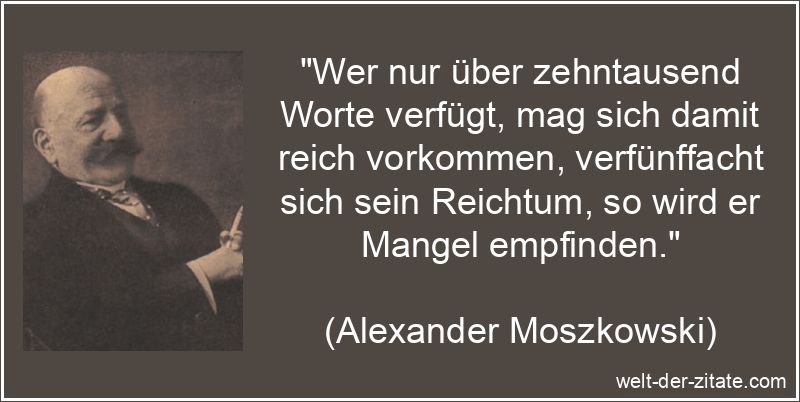 „Wer nur über zehntausend Worte verfügt, mag sich damit reich vorkommen, verfünffacht sich sein Reichtum, so wird er Mangel empfinden.“ Alexander Moszkowski Zitat Worte: Wer nur über zehntausend Worte