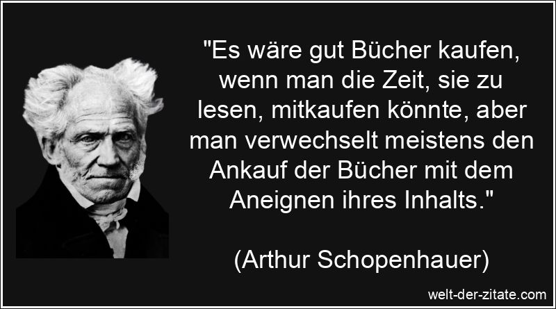„Es wäre gut Bücher kaufen, wenn man die Zeit, sie zu lesen, mitkaufen könnte, aber man verwechselt meistens den Ankauf der Bücher mit dem Aneignen ihres Inhalts.“ Arthur Schopenhauer Zitat Bücher: Es wäre gut Bücher kaufen, wenn